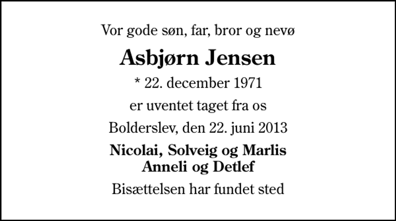 <p>Vor gode søn, far, bror og nevø<br />Asbjørn Jensen<br />* 22. december 1971<br />er uventet taget fra os<br />Bolderslev, den 22. juni 2013<br />Nicolai, Solveig og Marlis Anneli og Detlef<br />Bisættelsen har fundet sted</p>