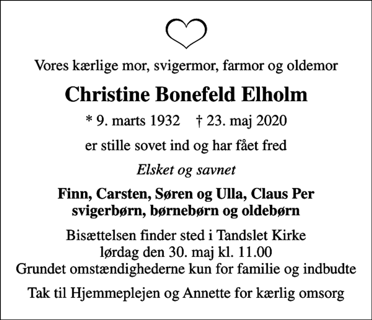 <p>Vores kærlige mor, svigermor, farmor og oldemor<br />Christine Bonefeld Elholm<br />* 9. marts 1932 ✝ 23. maj 2020<br />er stille sovet ind og har fået fred<br />Elsket og savnet<br />Finn, Carsten, Søren og Ulla, Claus Per svigerbørn, børnebørn og oldebørn<br />Bisættelsen finder sted i Tandslet Kirke lørdag den 30. maj kl. 11.00 Grundet omstændighederne kun for familie og indbudte<br />Tak til Hjemmeplejen og Annette for kærlig omsorg</p>