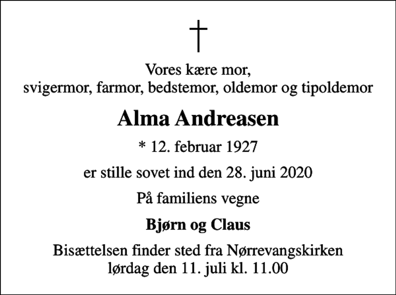 <p>Vores kære mor, svigermor, farmor, bedstemor, oldemor og tipoldemor<br />Alma Andreasen<br />* 12. februar 1927<br />er stille sovet ind den 28. juni 2020<br />På familiens vegne<br />Bjørn og Claus<br />Bisættelsen finder sted fra Nørrevangskirken lørdag den 11. juli kl. 11.00</p>