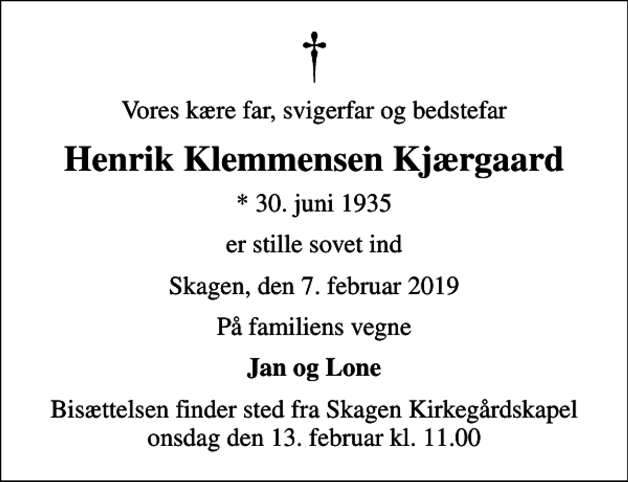 <p>Vores kære far, svigerfar og bedstefar<br />Henrik Klemmensen Kjærgaard<br />* 30. juni 1935<br />er stille sovet ind<br />Skagen, den 7. februar 2019<br />På familiens vegne<br />Jan og Lone<br />Bisættelsen finder sted fra Skagen Kirkegårdskapel onsdag den 13. februar kl. 11.00</p>