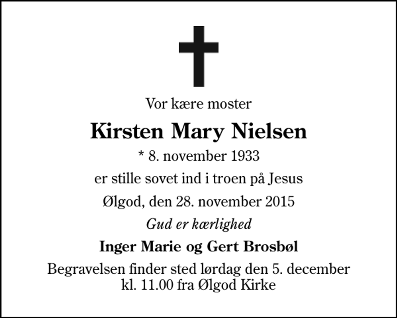 <p>Vor kære moster<br />Kirsten Mary Nielsen<br />* 8. november 1933<br />er stille sovet ind i troen på Jesus<br />Ølgod, den 28. november 2015<br />Gud er kærlighed<br />Inger Marie og Gert Brosbøl<br />Begravelsen finder sted lørdag den 5. december kl. 11.00 fra Ølgod Kirke</p>