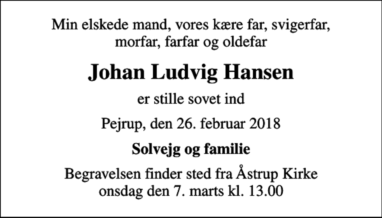 <p>Min elskede mand, vores kære far, svigerfar, morfar, farfar og oldefar<br />Johan Ludvig Hansen<br />er stille sovet ind<br />Pejrup, den 26. februar 2018<br />Solvejg og familie<br />Begravelsen finder sted fra Åstrup Kirke onsdag den 7. marts kl. 13.00</p>