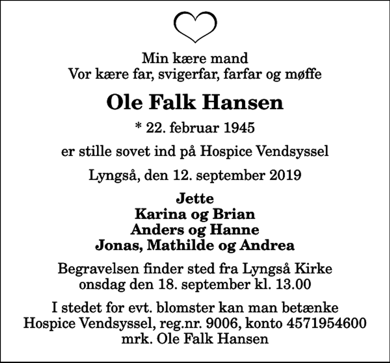 <p>Min kære mand Vor kære far, svigerfar, farfar og møffe<br />Ole Falk Hansen<br />* 22. februar 1945<br />er stille sovet ind på Hospice Vendsyssel<br />Lyngså, den 12. september 2019<br />Jette Karina og Brian Anders og Hanne Jonas, Mathilde og Andrea<br />Begravelsen finder sted fra Lyngså Kirke onsdag den 18. september kl. 13.00<br />I stedet for evt. blomster kan man betænke<br />Hospice Vendsyssel reg.nr.9006,konto4571954600mrk. Ole Falk<br />Hansen</p>