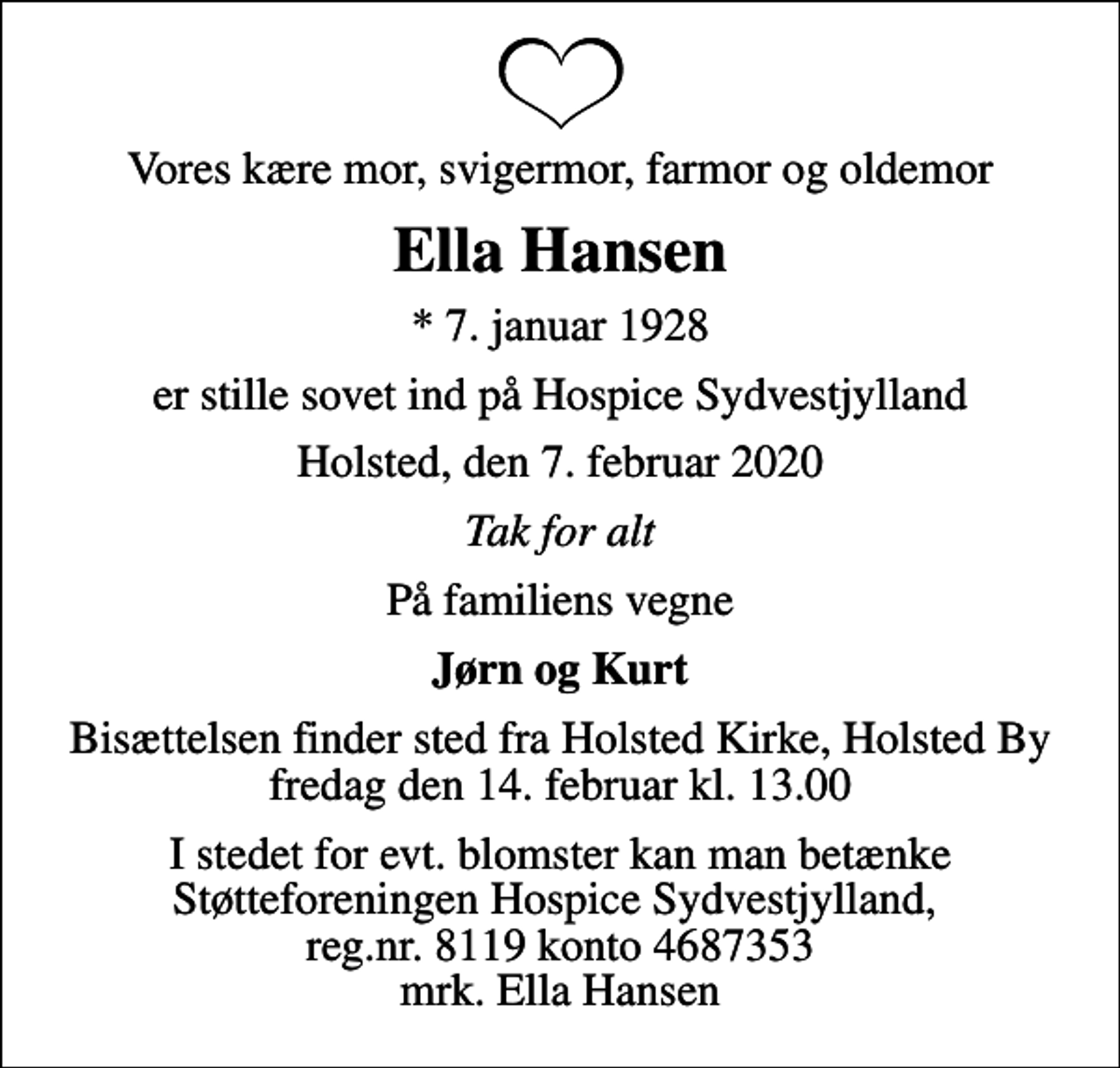<p>Vores kære mor, svigermor, farmor og oldemor<br />Ella Hansen<br />* 7. januar 1928<br />er stille sovet ind på Hospice Sydvestjylland<br />Holsted, den 7. februar 2020<br />Tak for alt<br />På familiens vegne<br />Jørn og Kurt<br />Bisættelsen finder sted fra Holsted Kirke, Holsted By fredag den 14. februar kl. 13.00<br />I stedet for evt. blomster kan man betænke Støtteforeningen Hospice Sydvestjylland, reg.nr. 8119 konto 4687353 mrk. Ella Hansen</p>