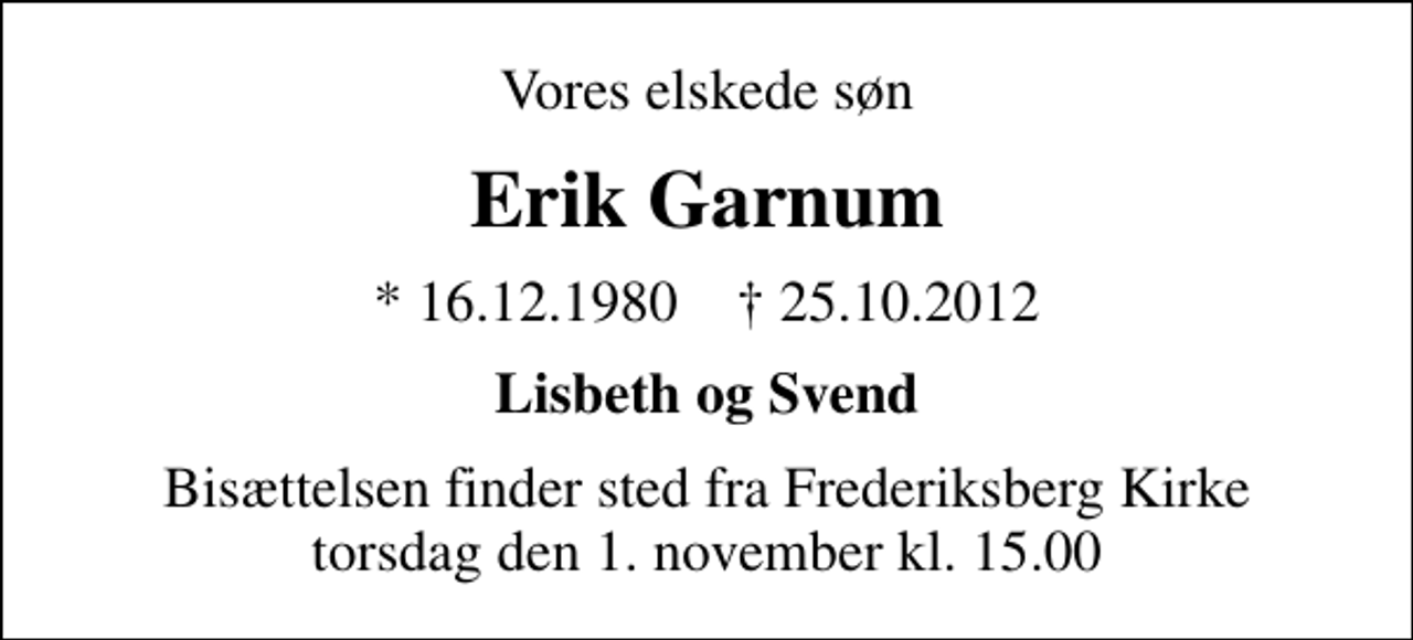 <p>Vores elskede søn<br />Erik Garnum<br />* 16. 12. 1980 ✝ 25. 10. 2012<br />Lisbeth og Svend<br />Bisættelsen finder sted fra Frederiksberg Kirke torsdag den 1. november kl. 15.00</p>