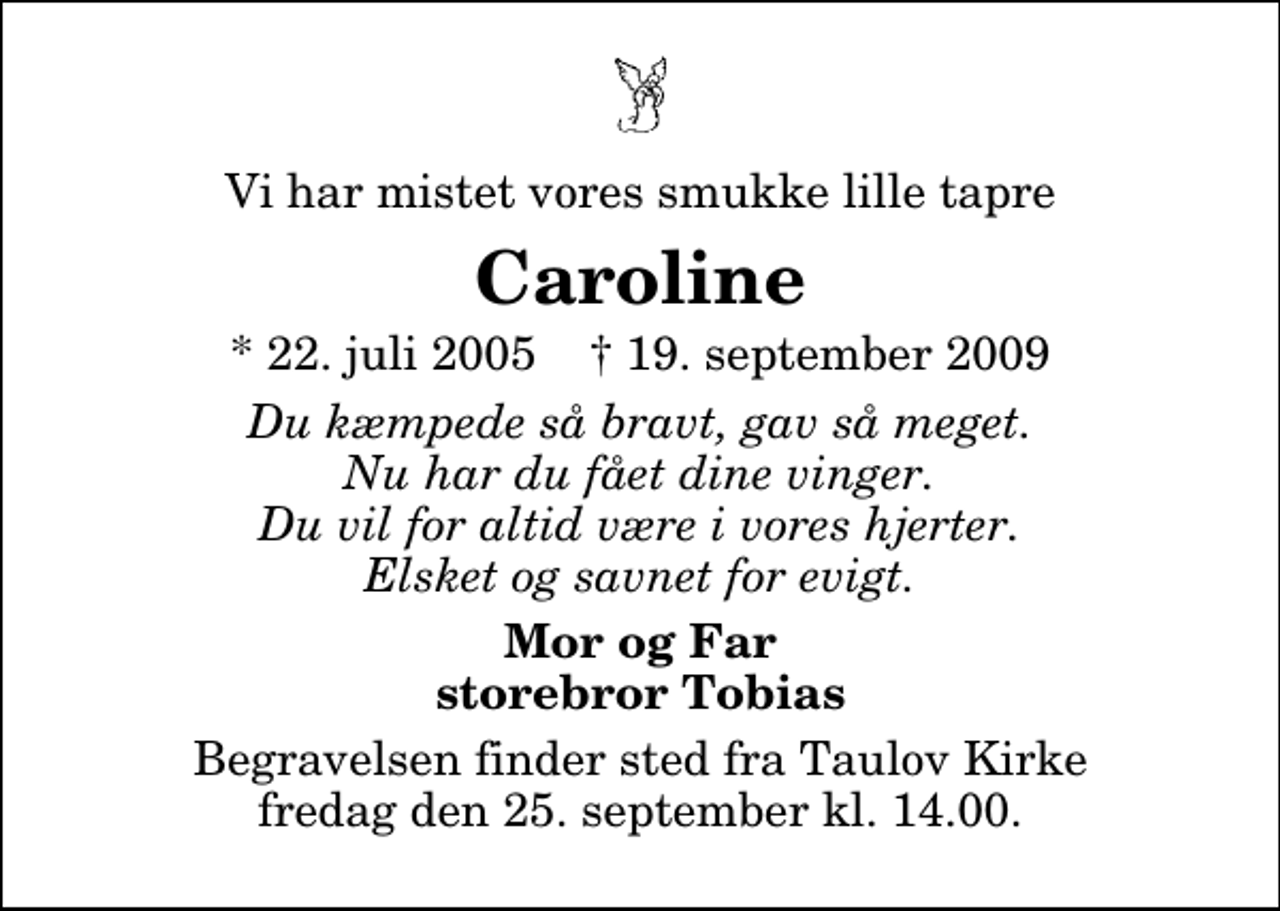 <p>Vi har mistet vores smukke lille tapre<br />Caroline<br />* 22. juli 2005 ✝ 19. september 2009<br />Du kæmpede så bravt, gav så meget. Nu har du fået dine vinger. Du vil for altid være i vores hjerter. Elsket og savnet for evigt.<br />Mor og Far storebror Tobias<br />Begravelsen finder sted fra Taulov Kirke fredag den 25. september kl. 14.00</p>