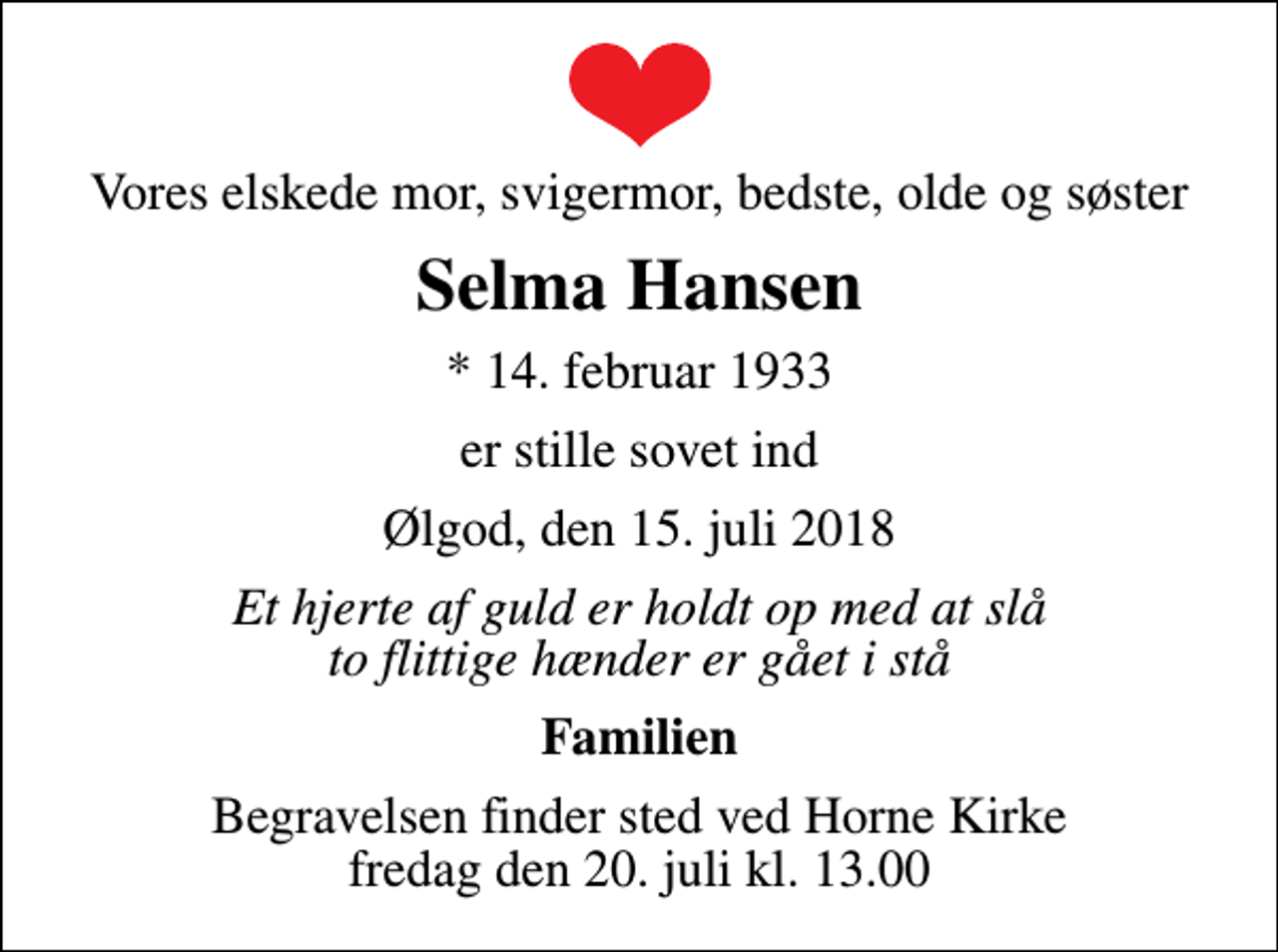 <p>Vores elskede mor, svigermor, bedste, olde og søster<br />Selma Hansen<br />* 14. februar 1933<br />er stille sovet ind<br />Ølgod, den 15. juli 2018<br />Et hjerte af guld er holdt op med at slå to flittige hænder er gået i stå<br />Familien<br />Begravelsen finder sted ved Horne Kirke fredag den 20. juli kl. 13.00</p>