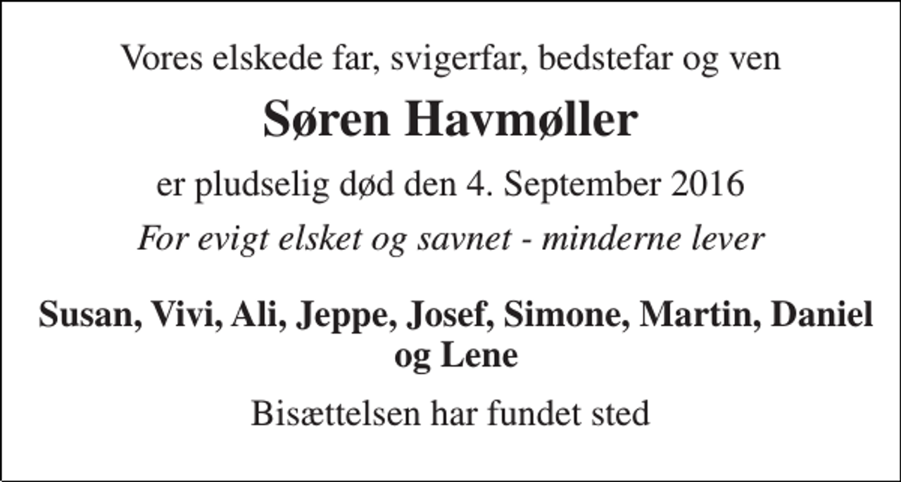 <p>Vores elskede far, svigerfar, bedstefar og ven<br />Søren Havmøller<br />er pludselig død den 4. September 2016<br />For evigt elsket og savnet - minderne lever<br />Susan, Vivi, Ali, Jeppe, Josef, Simone, Martin, Daniel og Lene<br />Bisættelsen har fundet sted</p>