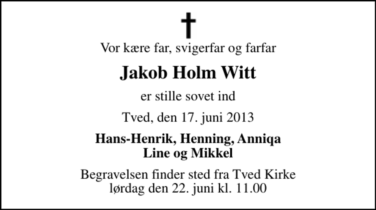 <p>Vor kære far, svigerfar og farfar<br />Jakob Holm Witt<br />er stille sovet ind<br />Tved, den 17. juni 2013<br />Hans-Henrik, Henning, Anniqa Line og Mikkel<br />Begravelsen finder sted fra Tved Kirke lørdag den 22. juni kl. 11.00</p>