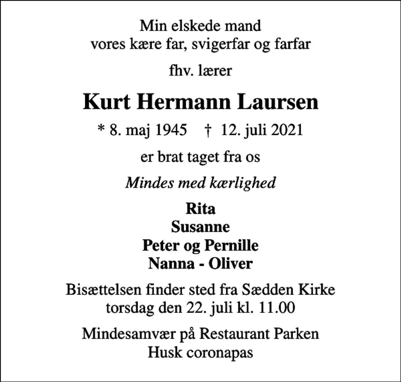 <p>Min elskede mand vores kære far, svigerfar og farfar<br />fhv. lærer<br />Kurt Hermann Laursen<br />* 8. maj 1945 ✝ 12. juli 2021<br />er brat taget fra os<br />Mindes med kærlighed<br />Rita Susanne Peter og Pernille Nanna - Oliver<br />Bisættelsen finder sted fra Sædden Kirke torsdag den 22. juli kl. 11.00<br />Mindesamvær på Restaurant Parken Husk coronapas</p>