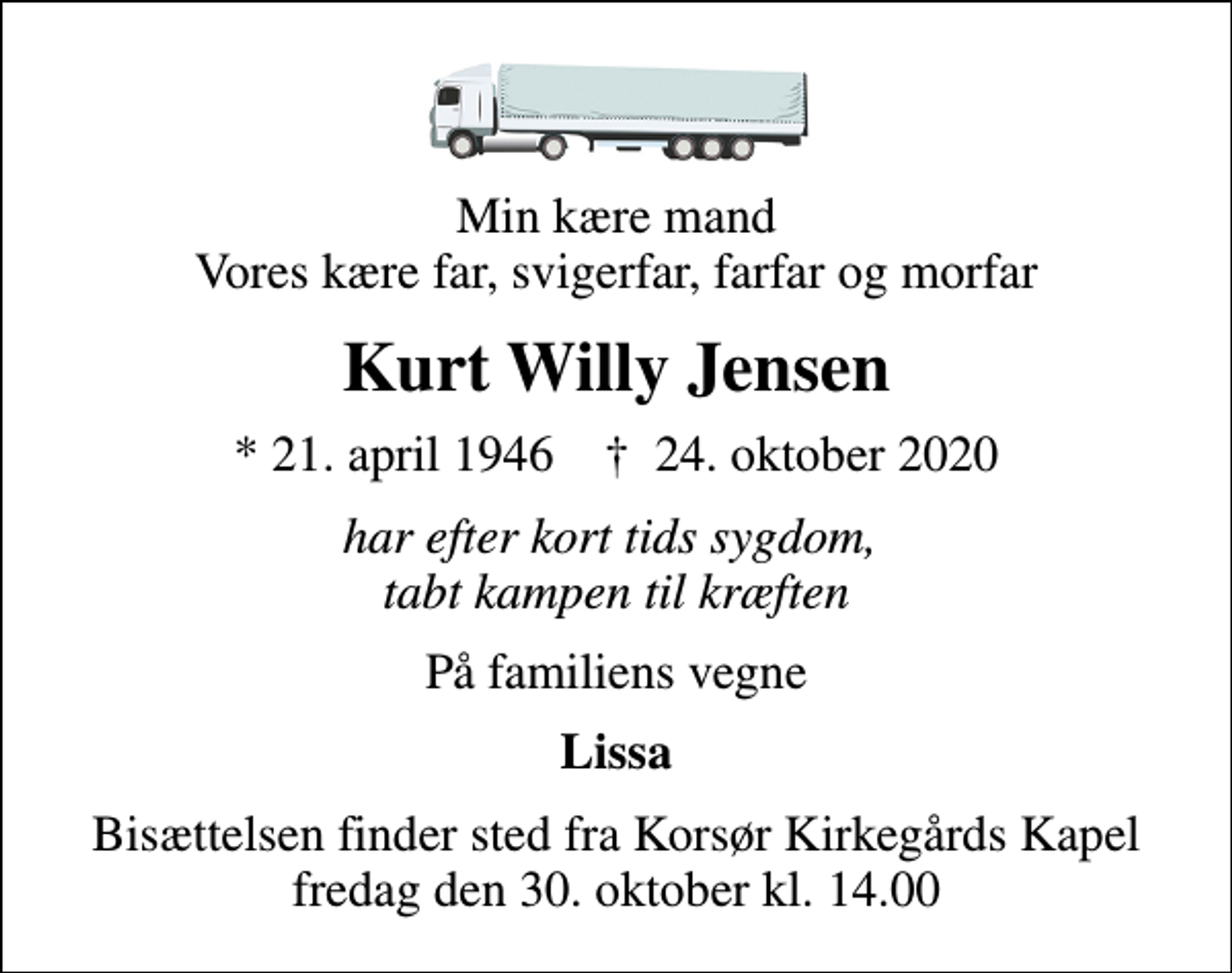<p>Min kære mand Vores kære far, svigerfar, farfar og morfar<br />Kurt Willy Jensen<br />* 21. april 1946 ✝ 24. oktober 2020<br />har efter kort tids sygdom, tabt kampen til kræften<br />På familiens vegne<br />Lissa<br />Bisættelsen finder sted fra Korsør Kirkegårds Kapel fredag den 30. oktober kl. 14.00</p>