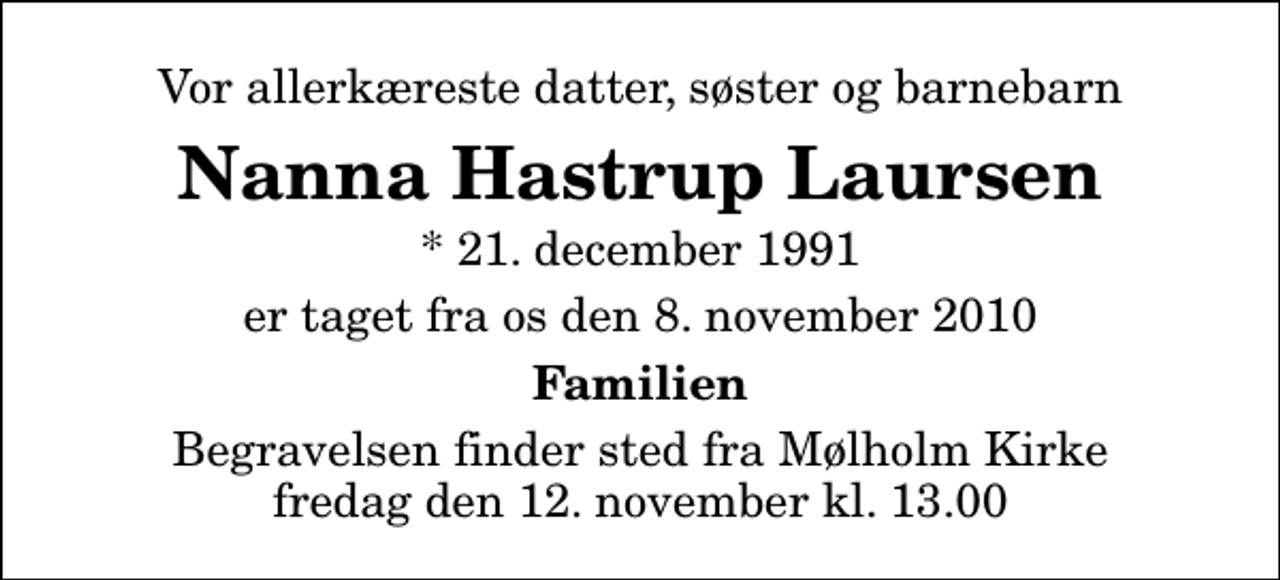 <p>Vor allerkæreste datter, søster og barnebarn<br />Nanna Hastrup Laursen<br />* 21. december 1991<br />er taget fra os den 8. november 2010<br />Familien<br />Begravelsen finder sted fra Mølholm Kirke fredag den 12. november kl. 13.00</p>