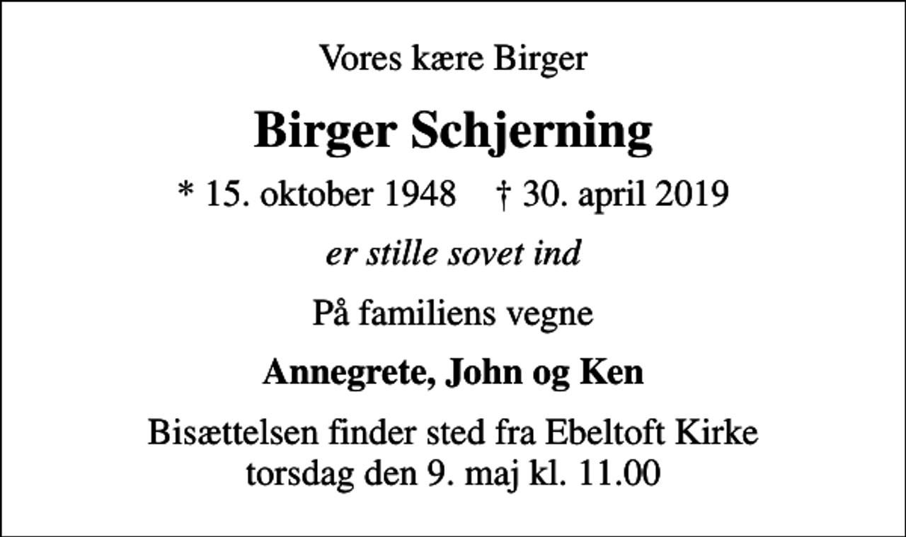 <p>Vores kære Birger<br />Birger Schjerning<br />* 15. oktober 1948 ✝ 30. april 2019<br />er stille sovet ind<br />På familiens vegne<br />Annegrete, John og Ken<br />Bisættelsen finder sted fra Ebeltoft Kirke torsdag den 9. maj kl. 11.00</p>