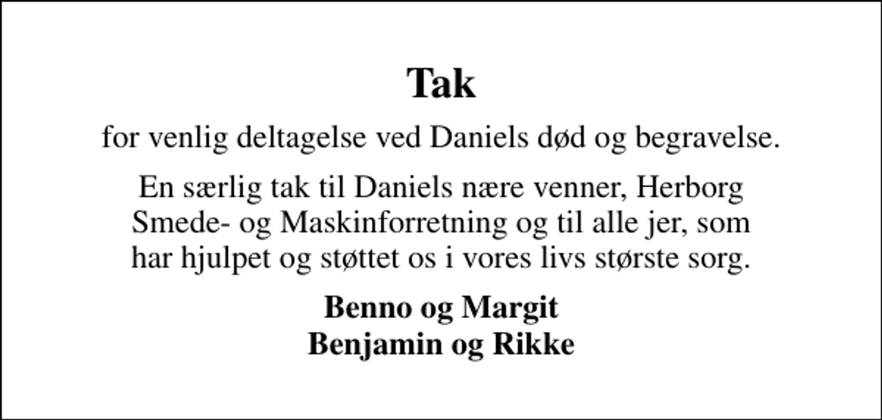 <p>Tak<br />for venlig deltagelse ved Daniels død og begravelse.<br />En særlig tak til Daniels nære venner, Herborg Smede- og Maskinforretning og til alle jer, som har hjulpet og støttet os i vores livs største sorg.<br />Benno og Margit Benjamin og Rikke</p>
