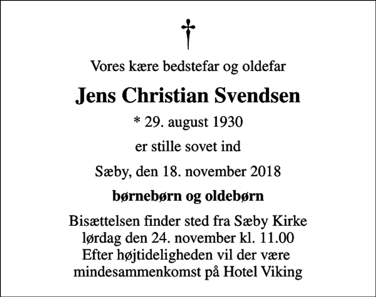 <p>Vores kære bedstefar og oldefar<br />Jens Christian Svendsen<br />* 29. august 1930<br />er stille sovet ind<br />Sæby, den 18. november 2018<br />børnebørn og oldebørn<br />Bisættelsen finder sted fra Sæby Kirke lørdag den 24. november kl. 11.00 Efter højtideligheden vil der være mindesammenkomst på Hotel Viking</p>