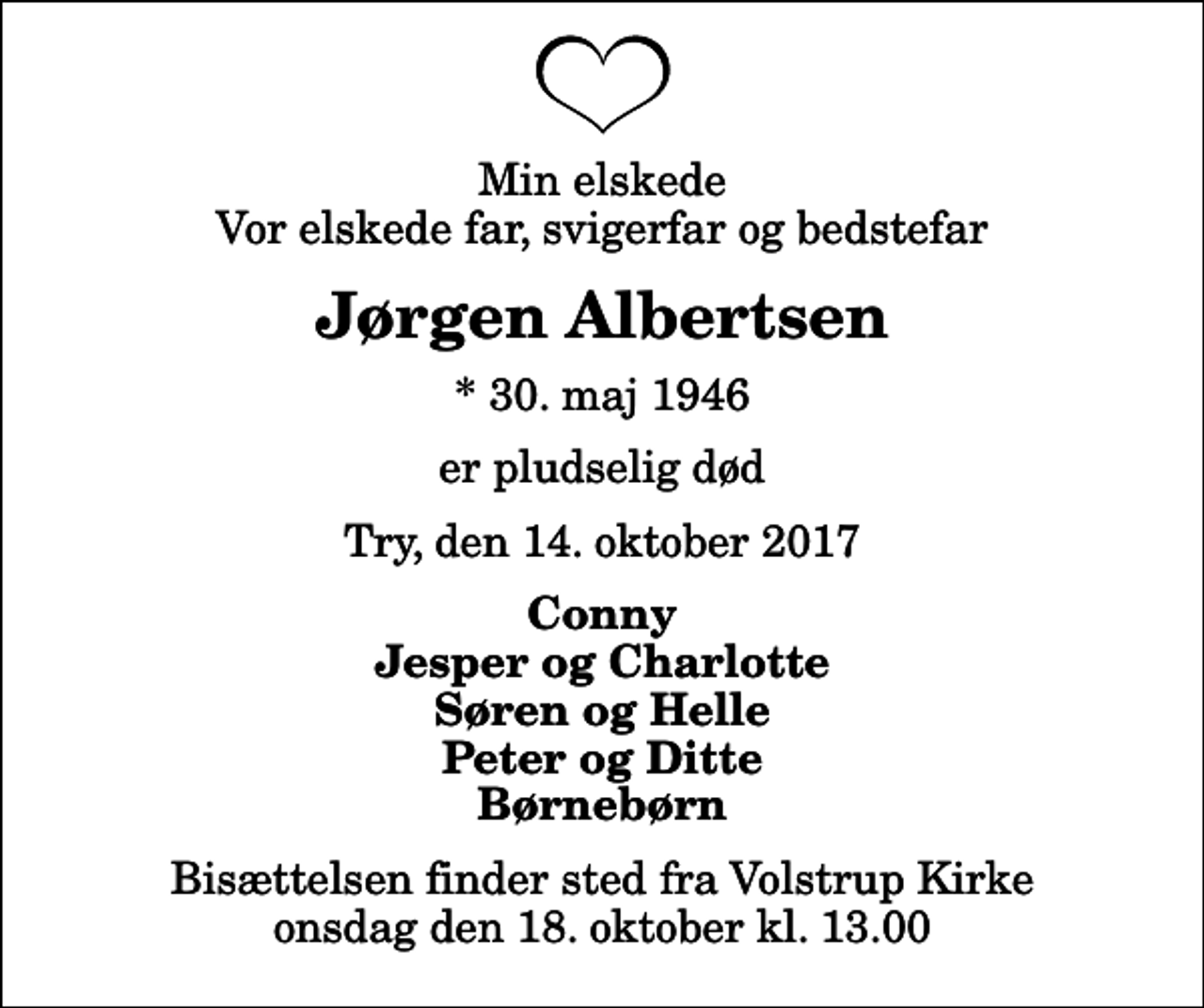 <p>Min elskede Vor elskede far, svigerfar og bedstefar<br />Jørgen Albertsen<br />* 30. maj 1946<br />er pludselig død<br />Try, den 14. oktober 2017<br />Conny Jesper og Charlotte Søren og Helle Peter og Ditte Børnebørn<br />Bisættelsen finder sted fra Volstrup Kirke onsdag den 18. oktober kl. 13.00</p>