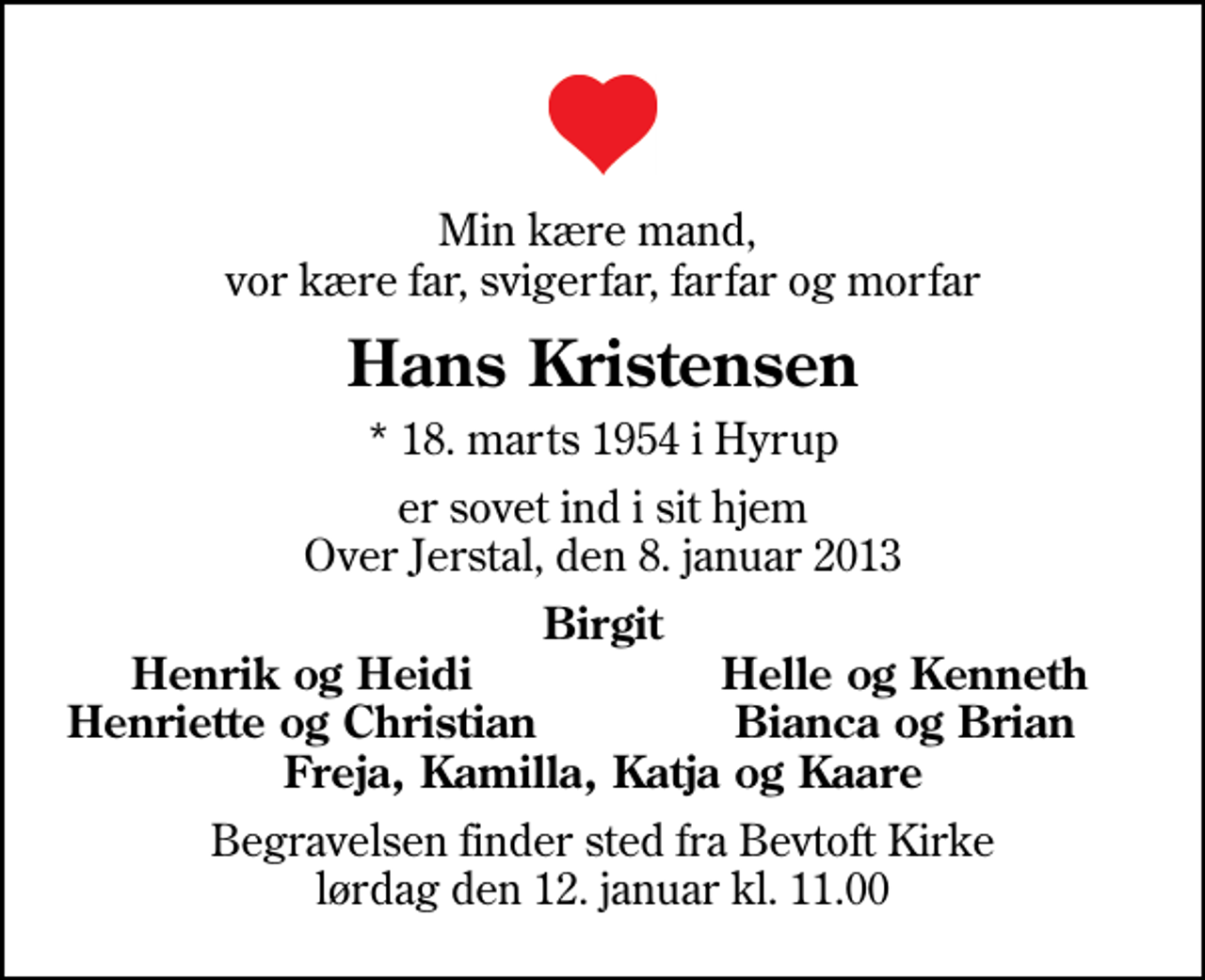 <p>Min kære mand, vor kære far, svigerfar, farfar og morfar<br />Hans Kristensen<br />* 18. marts 1954 i Hyrup<br />er sovet ind i sit hjem Over Jerstal, den 8. januar 2013<br />Birgit<br />Henrik og Heidi<br />Helle og Kenneth<br />Henriette og Christian<br />Bianca og Brian<br />Begravelsen finder sted fra Bevtoft Kirke lørdag den 12. januar kl. 11.00</p>