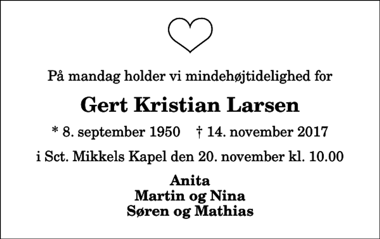 <p>På mandag holder vi mindehøjtidelighed for<br />Gert Kristian Larsen<br />* 8. september 1950 ✝ 14. november 2017<br />i Sct. Mikkels Kapel den 20. november kl. 10.00<br />Anita Martin og Nina Søren og Mathias</p>