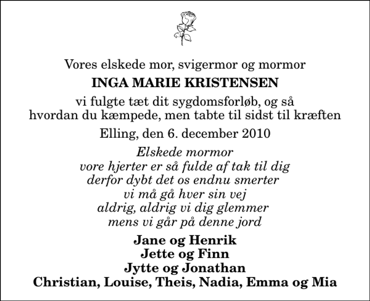 <p>Vores elskede mor, svigermor og mormor<br />Inga Marie Kristensen<br />vi fulgte tæt dit sygdomsforløb, og så hvordan du kæmpede, men tabte til sidst til kræften<br />Elling, den 6. december 2010<br />Elskede mormor vore hjerter er så fulde af tak til dig derfor dybt det os endnu smerter vi må gå hver sin vej aldrig, aldrig vi dig glemmer mens vi går på denne jord<br />Jane og Henrik Jette og Finn Jytte og Jonathan Christian, Louise, Theis, Nadia, Emma og Mia</p>