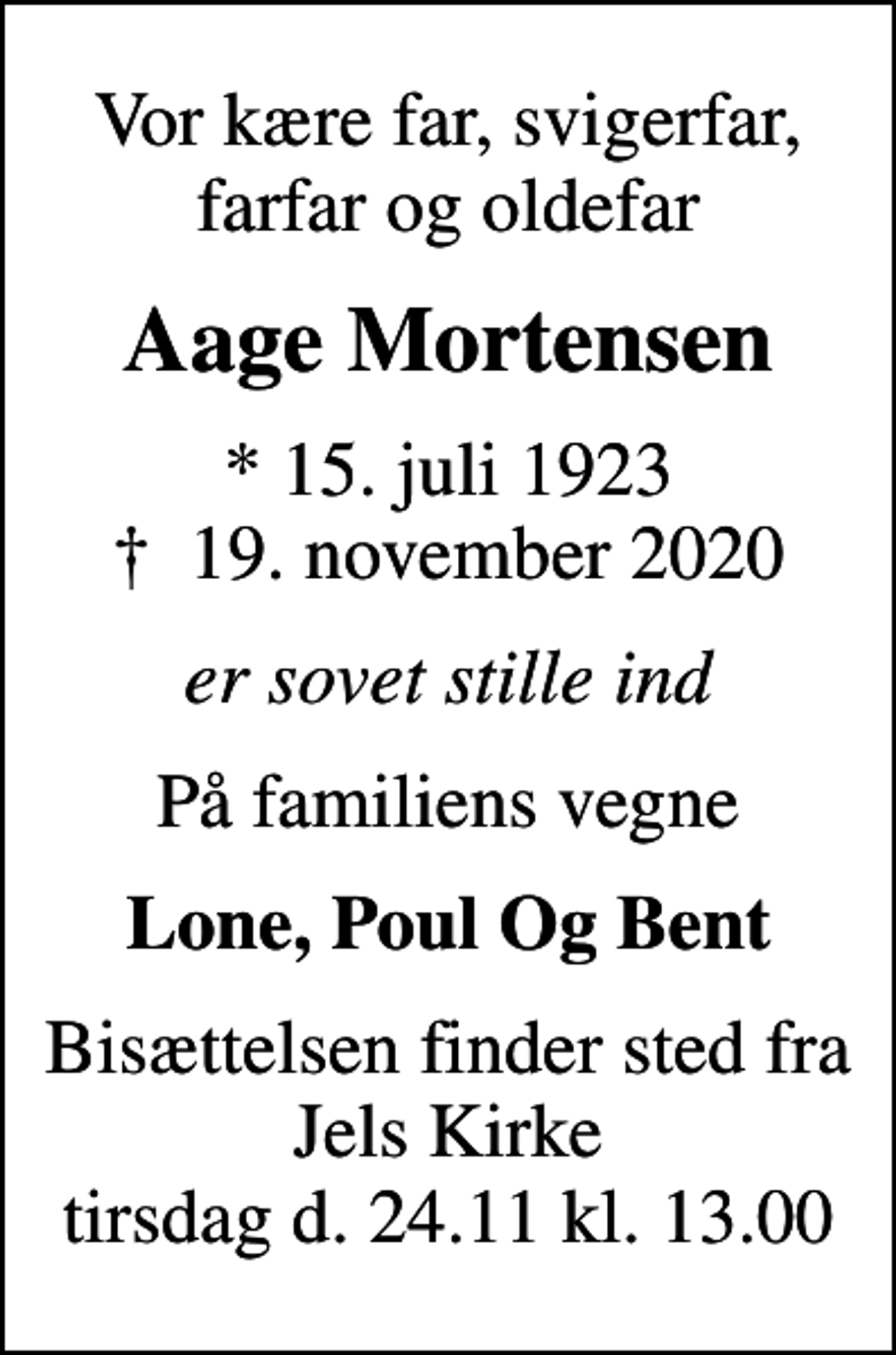 <p>Vor kære far, svigerfar, farfar og oldefar<br />Aage Mortensen<br />* 15. juli 1923<br />✝ 19. november 2020<br />er sovet stille ind<br />På familiens vegne<br />Lone, Poul Og Bent<br />Bisættelsen finder sted fra Jels Kirke tirsdag d. 24.11 kl. 13.00</p>