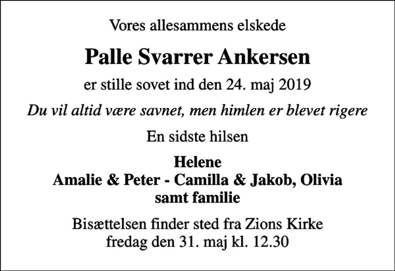 <p>Vores allesammens elskede<br />Palle Svarrer Ankersen<br />er stille sovet ind den 24. maj 2019<br />Du vil altid være savnet, men himlen er blevet rigere<br />En sidste hilsen<br />Helene Amalie &amp; Peter - Camilla &amp; Jakob, Olivia samt familie<br />Bisættelsen finder sted fra Zions Kirke fredag den 31. maj kl. 12.30</p>
