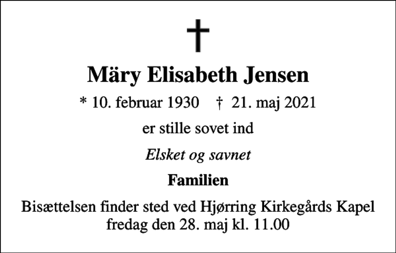 <p>Märy Elisabeth Jensen<br />* 10. februar 1930 ✝ 21. maj 2021<br />er stille sovet ind<br />Elsket og savnet<br />Familien<br />Bisættelsen finder sted ved Hjørring Kirkegårds Kapel fredag den 28. maj kl. 11.00</p>