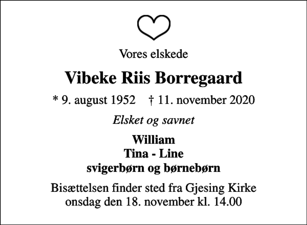 <p>Vores elskede<br />Vibeke Riis Borregaard<br />* 9. august 1952 ✝ 11. november 2020<br />Elsket og savnet<br />William Tina - Line svigerbørn og børnebørn<br />Bisættelsen finder sted fra Gjesing Kirke onsdag den 18. november kl. 14.00</p>