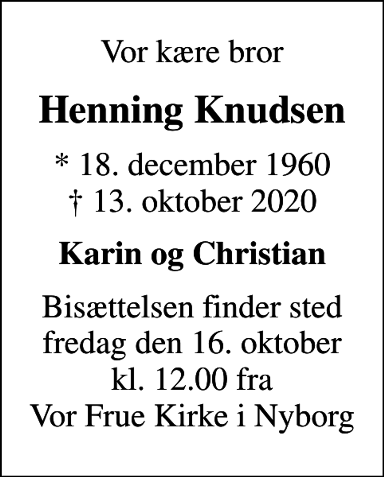 <p>Vor kære bror<br />Henning Knudsen<br />* 18. december 1960<br />✝ 13. oktober 2020<br />Karin og Christian<br />Bisættelsen finder sted fredag den 16. oktober kl. 12.00 fra Vor Frue Kirke i Nyborg</p>