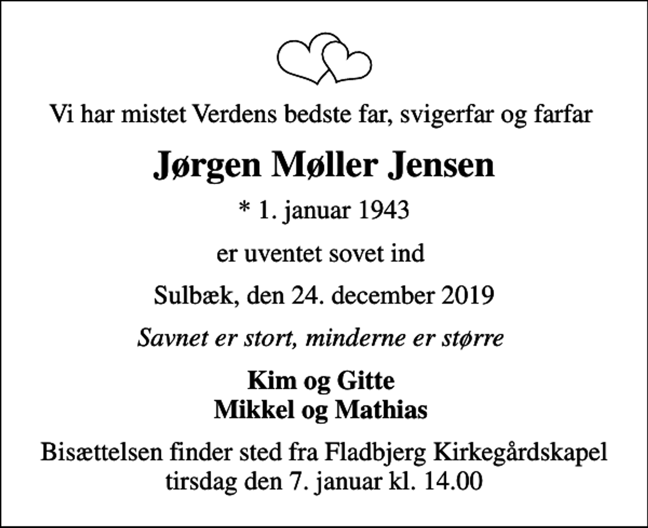 <p>Vi har mistet Verdens bedste far, svigerfar og farfar<br />Jørgen Møller Jensen<br />* 1. januar 1943<br />er uventet sovet ind<br />Sulbæk, den 24. december 2019<br />Savnet er stort, minderne er større<br />Kim og Gitte Mikkel og Mathias<br />Bisættelsen finder sted fra Fladbjerg Kirkegårdskapel tirsdag den 7. januar kl. 14.00</p>