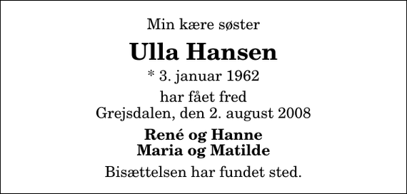 <p>Min kære søster<br />Ulla Hansen<br />* 3. januar 1962<br />har fået fred Grejsdalen, den 2. august 2008<br />René og Hanne Maria og Matilde<br />Bisættelsen har fundet sted.</p>