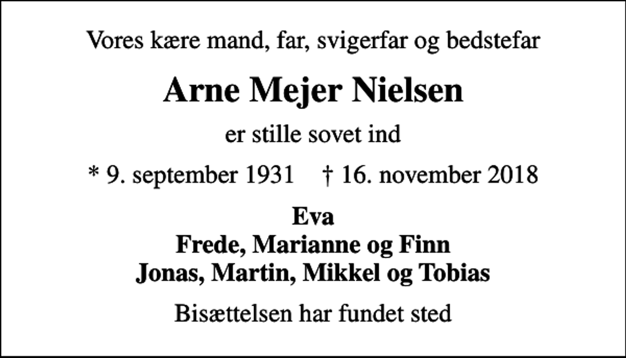 <p>Vores kære mand, far, svigerfar og bedstefar<br />Arne Mejer Nielsen<br />er stille sovet ind<br />* 9. september 1931 ✝ 16. november 2018<br />Eva Frede, Marianne og Finn Jonas, Martin, Mikkel og Tobias<br />Bisættelsen har fundet sted</p>