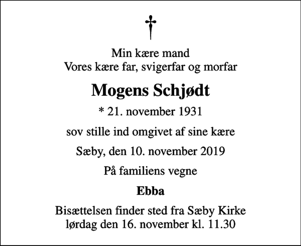<p>Min kære mand Vores kære far, svigerfar og morfar<br />Mogens Schjødt<br />* 21. november 1931<br />sov stille ind omgivet af sine kære<br />Sæby, den 10. november 2019<br />På familiens vegne<br />Ebba<br />Bisættelsen finder sted fra Sæby Kirke lørdag den 16. november kl. 11.30</p>