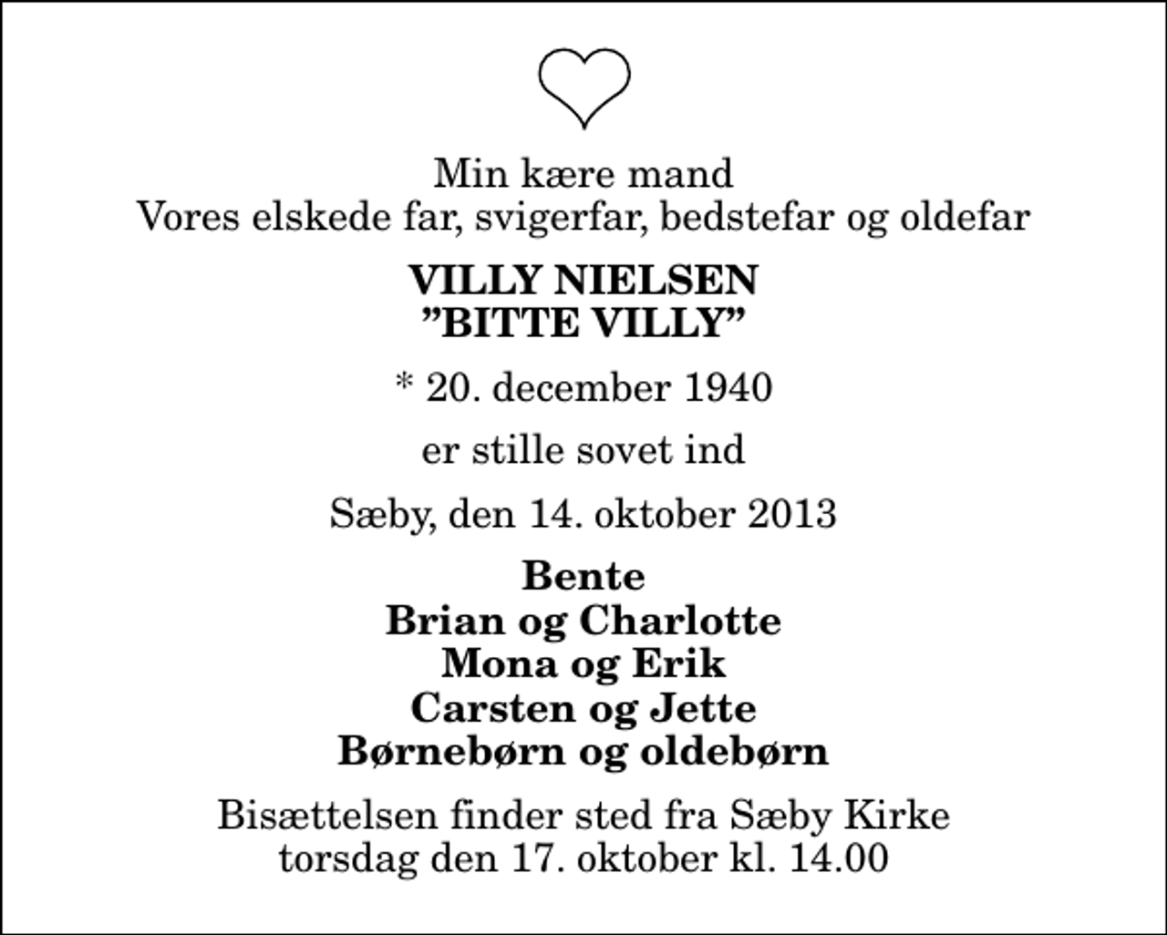 <p>Min kære mand Vores elskede far, svigerfar, bedstefar og oldefar<br />Villy Nielsen Bitte Villy<br />* 20. december 1940<br />er stille sovet ind<br />Sæby, den 14. oktober 2013<br />Bente Brian og Charlotte Mona og Erik Carsten og Jette Børnebørn og oldebørn<br />Bisættelsen finder sted fra Sæby Kirke torsdag den 17. oktober kl. 14.00</p>