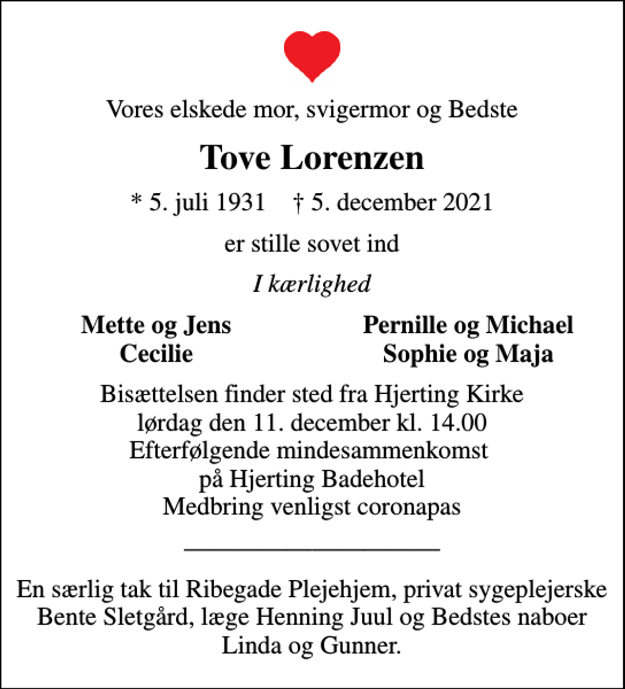 <p>Vores elskede mor, svigermor og Bedste<br />Tove Lorenzen<br />* 5. juli 1931 ✝ 5. december 2021<br />er stille sovet ind<br />I kærlighed<br />Mette og Jens<br />Pernille og Michael<br />Cecilie<br />Sophie og Maja<br />Bisættelsen finder sted fra Hjerting Kirke lørdag den 11. december kl. 14.00 Efterfølgende mindesammenkomst på Hjerting Badehotel Medbring venligst coronapas<br />En særlig tak til Ribegade Plejehjem, privat sygeplejerske Bente Sletgård, læge Henning Juul og Bedstes naboer Linda og Gunner.</p>