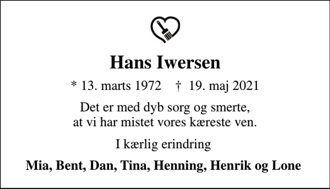 <p>Hans Iwersen<br />* 13. marts 1972 ✝ 19. maj 2021<br />Det er med dyb sorg og smerte, at vi har mistet vores kæreste ven.<br />I kærlig erindring<br />Mia, Bent, Dan, Tina, Henning, Henrik og Lone</p>