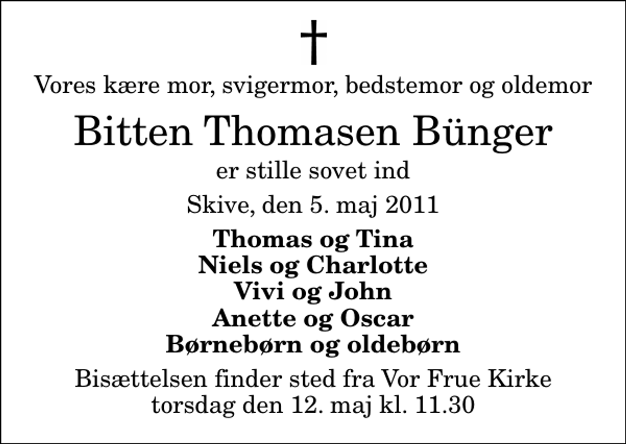 <p>Vores kære mor, svigermor, bedstemor og oldemor<br />Bitten Thomasen Bünger<br />er stille sovet ind<br />Skive, den 5. maj 2011<br />Thomas og Tina Niels og Charlotte Vivi og John Anette og Oscar Børnebørn og oldebørn<br />Bisættelsen finder sted fra Vor Frue Kirke torsdag den 12. maj kl. 11.30</p>