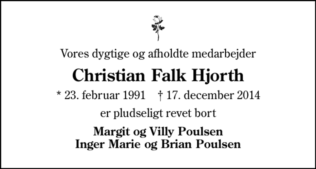 <p>Vores dygtige og afholdte medarbejder<br />Christian Falk Hjorth<br />* 23. februar 1991 ✝ 17. december 2014<br />er pludseligt revet bort<br />Margit og Villy Poulsen Inger Marie og Brian Poulsen</p>