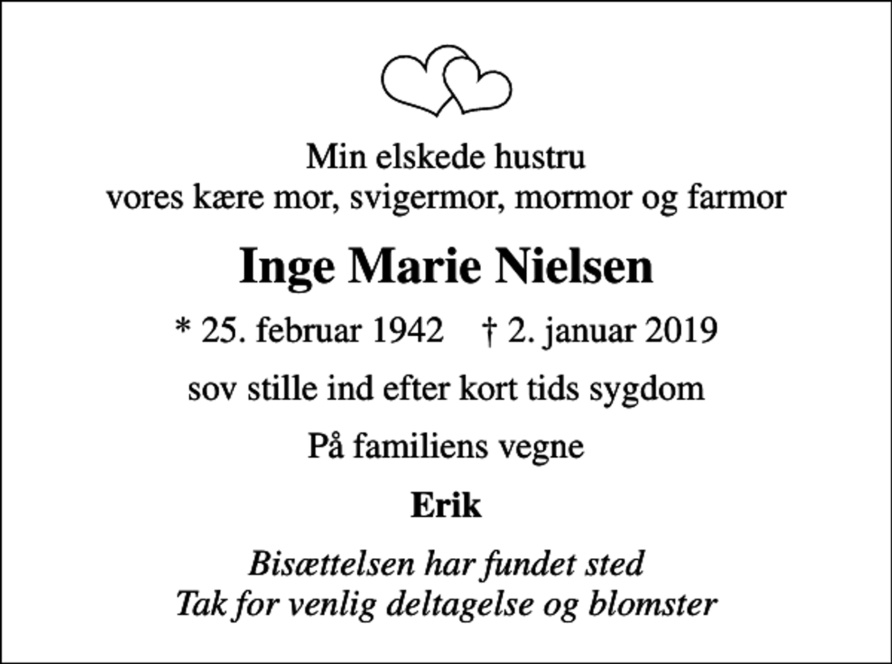 <p>Min elskede hustru vores kære mor, svigermor, mormor og farmor<br />Inge Marie Nielsen<br />* 25. februar 1942 ✝ 2. januar 2019<br />sov stille ind efter kort tids sygdom<br />På familiens vegne<br />Erik<br />Bisættelsen har fundet sted Tak for venlig deltagelse og blomster</p>