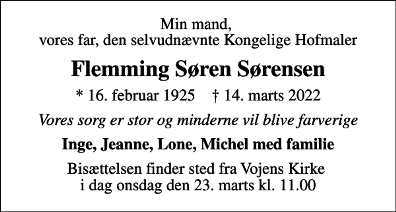 <p>Min mand, vores far, den selvudnævnte Kongelige Hofmaler<br />Flemming Søren Sørensen<br />* 16. februar 1925 ✝ 14. marts 2022<br />Vores sorg er stor og minderne vil blive farverige<br />Inge, Jeanne, Lone, Michel med familie<br />Bisættelsen finder sted fra Vojens Kirke i dag onsdag den 23. marts kl. 11.00</p>