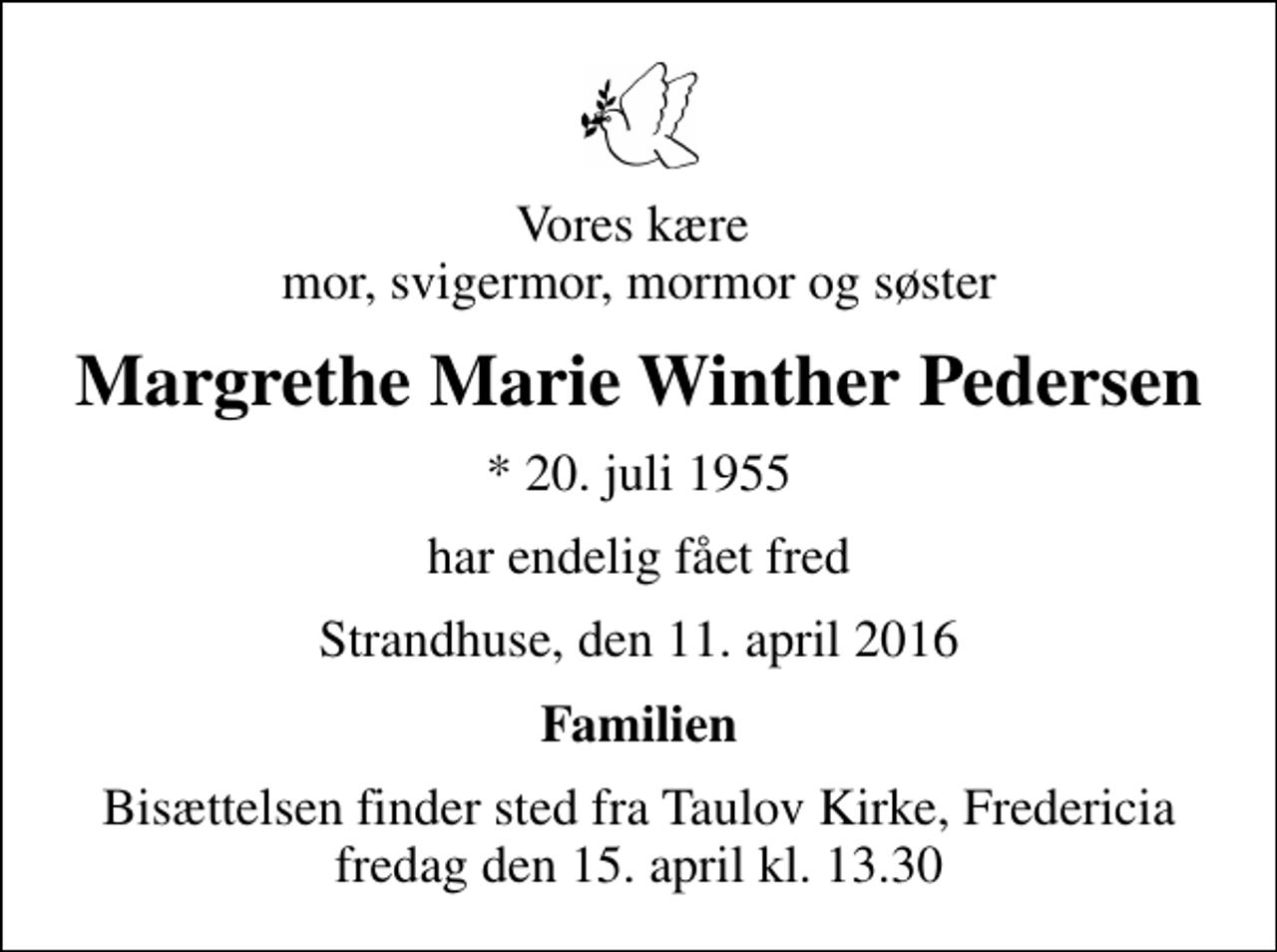 <p>Vores kære mor, svigermor, mormor og søster<br />Margrethe Marie Winther Pedersen<br />* 20. juli 1955<br />har endelig fået fred<br />Strandhuse, den 11. april 2016<br />Familien<br />Bisættelsen finder sted fra Taulov Kirke, Fredericia fredag den 15. april kl. 13.30</p>