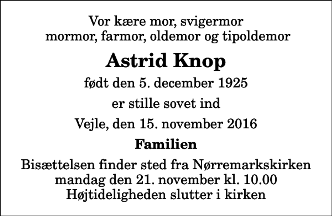 <p>Vor kære mor, svigermor mormor, farmor, oldemor og tipoldemor<br />Astrid Knop<br />født den 5. december 1925<br />er stille sovet ind<br />Vejle, den 15. november 2016<br />Familien<br />Bisættelsen finder sted fra Nørremarkskirken mandag den 21. november kl. 10.00 Højtideligheden slutter i kirken</p>