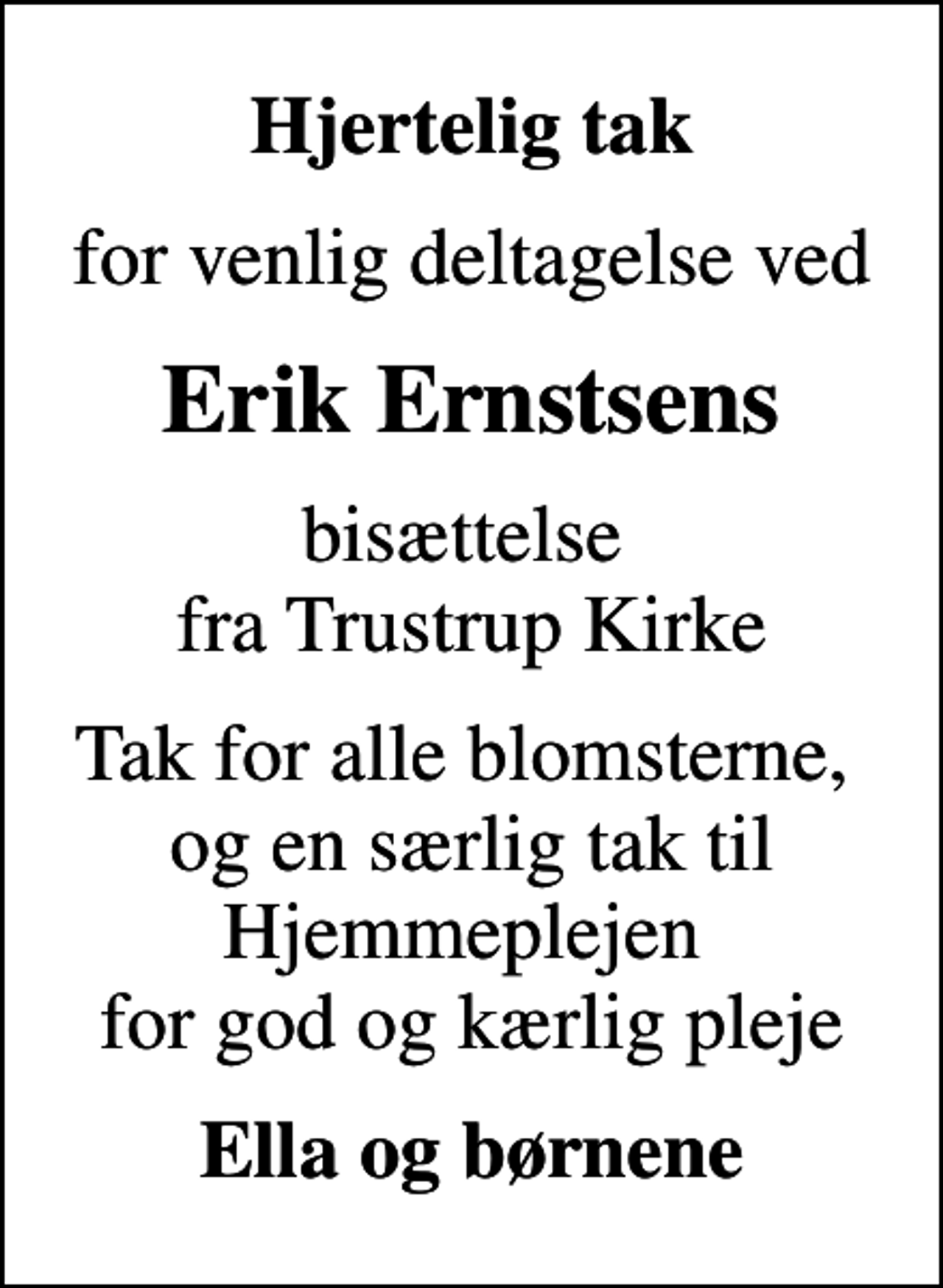 <p>Hjertelig tak<br />for venlig deltagelse ved<br />Erik Ernstsens<br />bisættelse fra Trustrup Kirke<br />Tak for alle blomsterne, og en særlig tak til Hjemmeplejen for god og kærlig pleje<br />Ella og børnene</p>