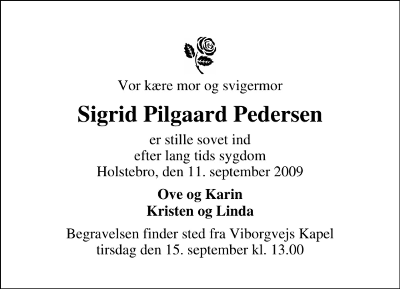 <p>Vor kære mor og svigermor<br />Sigrid Pilgaard Pedersen<br />er stille sovet ind efter lang tids sygdom Holstebro, den 11. september 2009<br />Ove og Karin Kristen og Linda<br />Begravelsen finder sted fra Viborgvejs Kapel tirsdag den 15. september kl. 13.00</p>