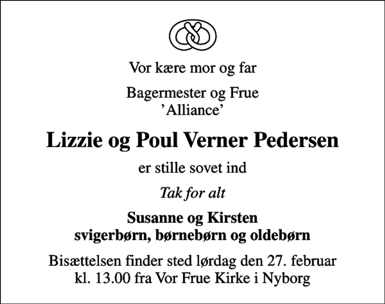 <p>Vor kære mor og far<br />Bagermester og Frue Alliance<br />Lizzie og Poul Verner Pedersen<br />er stille sovet ind<br />Tak for alt<br />Susanne og Kirsten svigerbørn, børnebørn og oldebørn<br />Bisættelsen finder sted lørdag den 27. februar kl. 13.00 fra Vor Frue Kirke i Nyborg</p>
