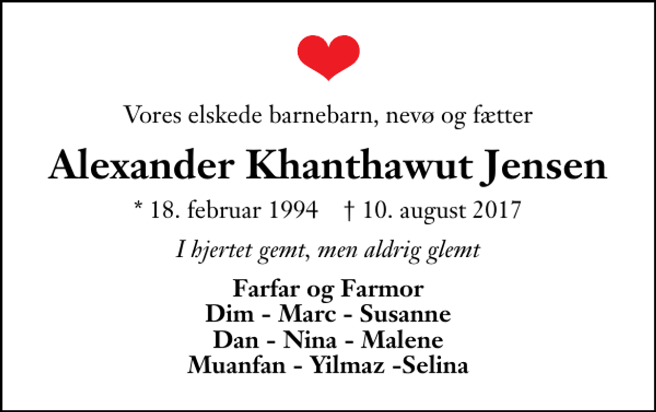 <p>Vores elskede barnebarn, nevø og fætter<br />Alexander Khanthawut Jensen<br />* 18. februar 1994 ✝ 10. august 2017<br />I hjertet gemt, men aldrig glemt<br />Farfar og Farmor Dim - Marc - Susanne Dan - Nina - Malene Muanfan - Yilmaz -Selina</p>