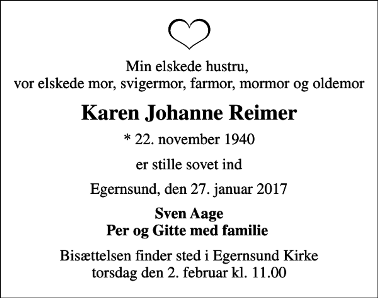 <p>Min elskede hustru, vor elskede mor, svigermor, farmor, mormor og oldemor<br />Karen Johanne Reimer<br />* 22. november 1940<br />er stille sovet ind<br />Egernsund, den 27. januar 2017<br />Sven Aage Per og Gitte med familie<br />Bisættelsen finder sted i Egernsund Kirke torsdag den 2. februar kl. 11.00</p>