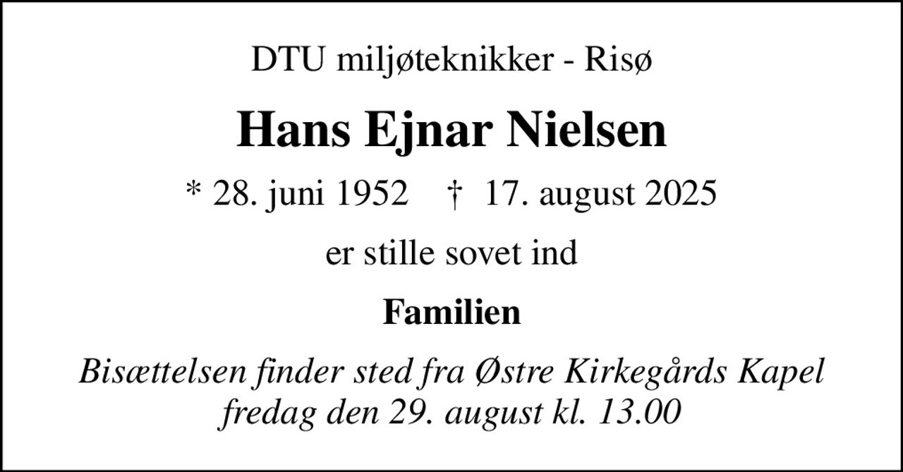 DTU miljøteknikker - Risø
Hans Ejnar Nielsen
* 28. juni 1952    ✝ 17. august 2025
er stille sovet ind
Familien
Bisættelsen finder sted fra Østre Kirkegårds Kapel  fredag den 29. august kl. 13.00