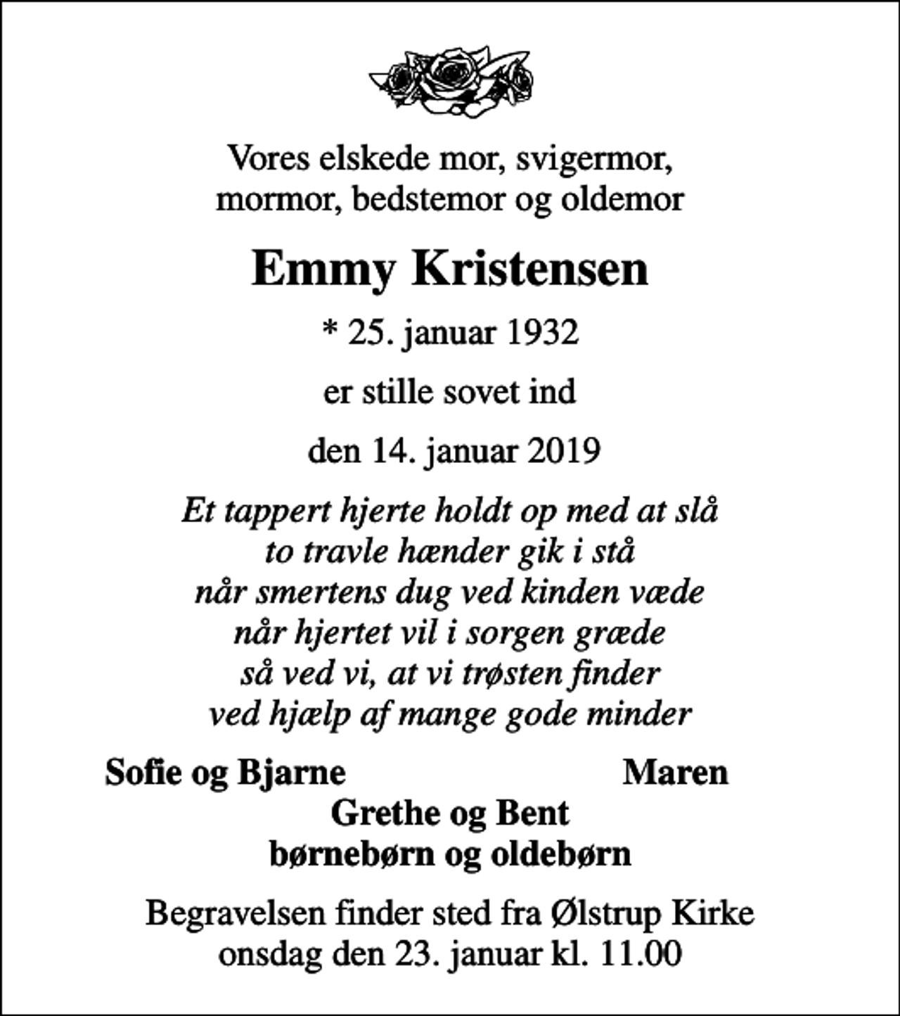 <p>Vores elskede mor, svigermor, mormor, bedstemor og oldemor<br />Emmy Kristensen<br />* 25. januar 1932<br />er stille sovet ind<br />den 14. januar 2019<br />Et tappert hjerte holdt op med at slå to travle hænder gik i stå når smertens dug ved kinden væde når hjertet vil i sorgen græde så ved vi, at vi trøsten finder ved hjælp af mange gode minder<br />Sofie og Bjarne<br />Maren<br />Begravelsen finder sted fra Ølstrup Kirke onsdag den 23. januar kl. 11.00</p>