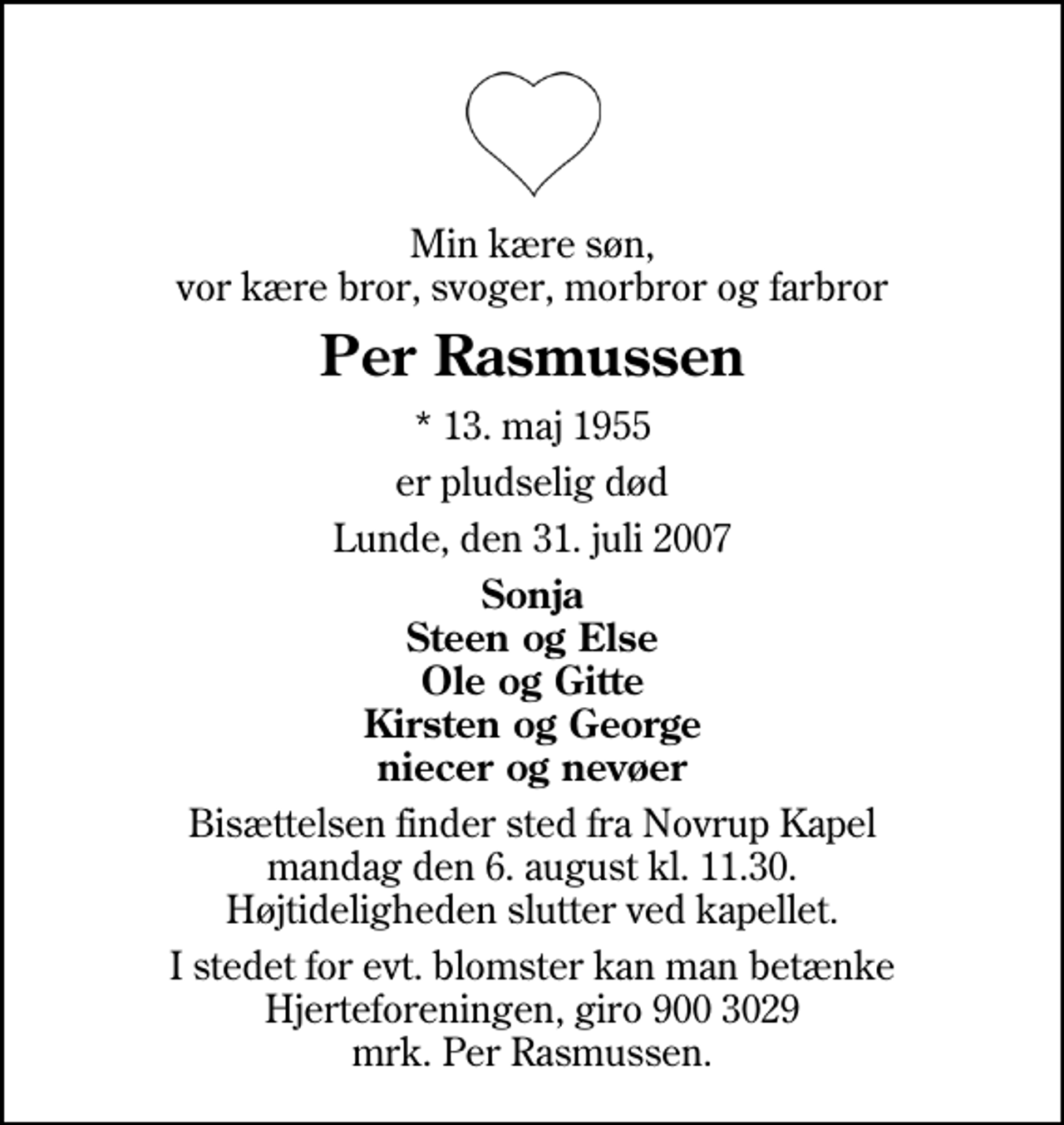 <p>Min kære søn, vor kære bror, svoger, morbror og farbror<br />Per Rasmussen<br />* 13. maj 1955<br />er pludselig død<br />Lunde, den 31. juli 2007<br />Sonja Steen og Else Ole og Gitte Kirsten og George niecer og nevøer<br />Bisættelsen finder sted fra Novrup Kapel mandag den 6. august kl. 11.30 Højtideligheden slutter ved kapellet.<br />I stedet for evt. blomster kan man betænke<br />Hjerteforeningen reg.4183,konto10597080mrk. Per<br />Rasmussen</p>