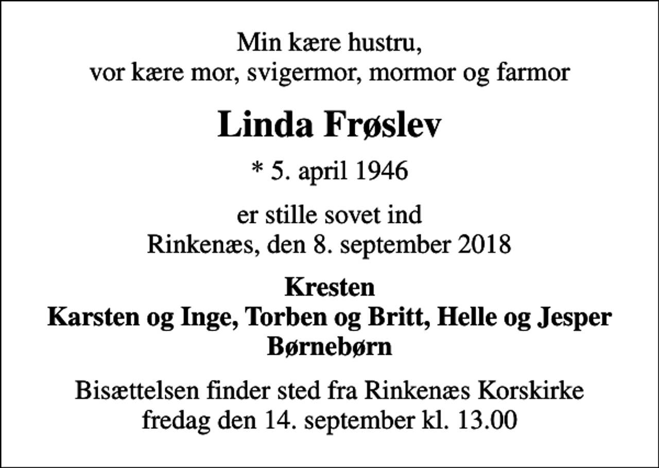 <p>Min kære hustru, vor kære mor, svigermor, mormor og farmor<br />Linda Frøslev<br />* 5. april 1946<br />er stille sovet ind Rinkenæs, den 8. september 2018<br />Kresten Karsten og Inge, Torben og Britt, Helle og Jesper Børnebørn<br />Bisættelsen finder sted fra Rinkenæs Korskirke fredag den 14. september kl. 13.00</p>
